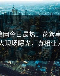 爆料网暗网今日最热：花絮事件曝光，当事人现场曝光，真相让人瞠目