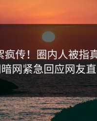 实时花絮疯传！圈内人被指真相大白，爆料网暗网紧急回应网友直呼过瘾