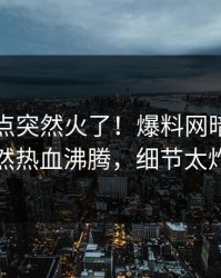 昨晚热点突然火了！爆料网暗网网红居然热血沸腾，细节太炸裂