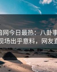 爆料网暗网今日最热：八卦事件曝光，圈内人现场出乎意料，网友直呼过瘾