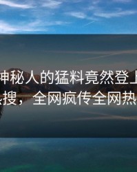 发现！神秘人的猛料竟然登上爆料网暗网热搜，全网疯传全网热议不断