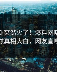 最新八卦突然火了！爆料网暗网当事人居然真相大白，网友直呼过瘾