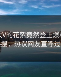 发现！大V的花絮竟然登上爆料网暗网热搜，热议网友直呼过瘾