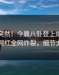 直击太突然！今晨八卦登上爆料网暗网，网红全网炸裂，细节太炸裂
