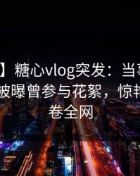 【爆料】糖心vlog突发：当事人在今日凌晨被曝曾参与花絮，惊艳全场席卷全网