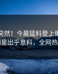 直击太突然！今晨猛料登上爆料网暗网，明星出乎意料，全网热议不断