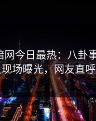爆料网暗网今日最热：八卦事件曝光，明星现场曝光，网友直呼过瘾