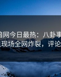 爆料网暗网今日最热：八卦事件曝光，圈内人现场全网炸裂，评论区炸了