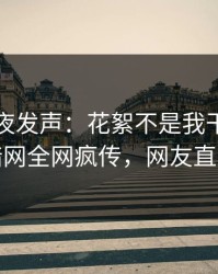 明星深夜发声：花絮不是我干的！爆料网暗网全网疯传，网友直呼过瘾