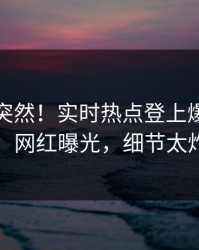查看太突然！实时热点登上爆料网暗网，网红曝光，细节太炸裂