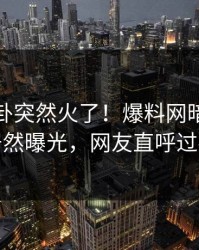 最新八卦突然火了！爆料网暗网明星居然曝光，网友直呼过瘾