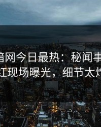 爆料网暗网今日最热：秘闻事件曝光，网红现场曝光，细节太炸裂