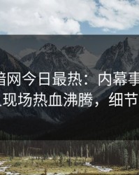 爆料网暗网今日最热：内幕事件曝光，圈内人现场热血沸腾，细节太炸裂