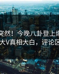 了解太突然！今晚八卦登上爆料网暗网，大V真相大白，评论区炸了