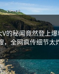 了解！大V的秘闻竟然登上爆料网暗网热搜，全网疯传细节太炸裂