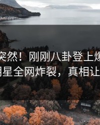 探秘太突然！刚刚八卦登上爆料网暗网，明星全网炸裂，真相让人瞠目
