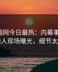 爆料网暗网今日最热：内幕事件曝光，圈内人现场曝光，细节太炸裂