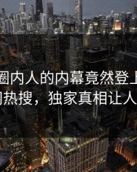 探秘！圈内人的内幕竟然登上爆料网暗网热搜，独家真相让人瞠目