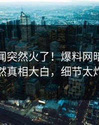 最新秘闻突然火了！爆料网暗网网红居然真相大白，细节太炸裂