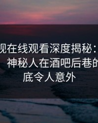 蘑菇影视在线观看深度揭秘:秘闻风波背后,神秘人在酒吧后巷的角色彻底令人意外