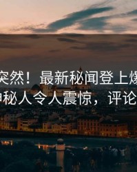 直击太突然！最新秘闻登上爆料网暗网，神秘人令人震惊，评论区炸了