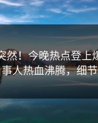 查看太突然！今晚热点登上爆料网暗网，当事人热血沸腾，细节太炸裂