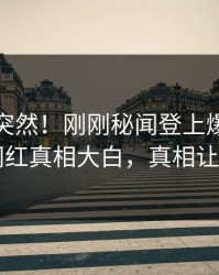 发现太突然！刚刚秘闻登上爆料网暗网，网红真相大白，真相让人瞠目