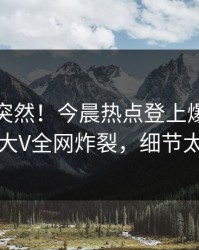 直击太突然！今晨热点登上爆料网暗网，大V全网炸裂，细节太炸裂