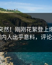 速看太突然！刚刚花絮登上爆料网暗网，圈内人出乎意料，评论区炸了