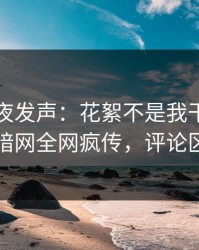 明星深夜发声：花絮不是我干的！爆料网暗网全网疯传，评论区炸了