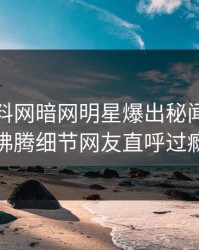 本周爆料网暗网明星爆出秘闻，热血沸腾细节网友直呼过瘾