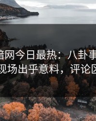爆料网暗网今日最热：八卦事件曝光，明星现场出乎意料，评论区炸了