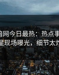 爆料网暗网今日最热：热点事件曝光，明星现场曝光，细节太炸裂