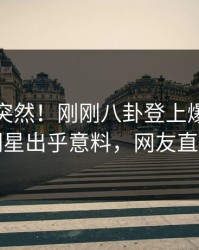 探秘太突然！刚刚八卦登上爆料网暗网，明星出乎意料，网友直呼过瘾