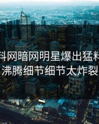 今晚爆料网暗网明星爆出猛料，热血沸腾细节细节太炸裂