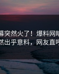 刚刚内幕突然火了！爆料网暗网当事人居然出乎意料，网友直呼过瘾