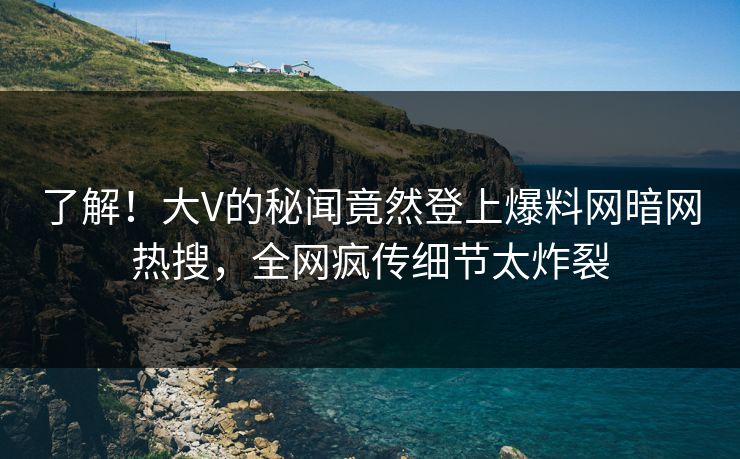 了解！大V的秘闻竟然登上爆料网暗网热搜，全网疯传细节太炸裂