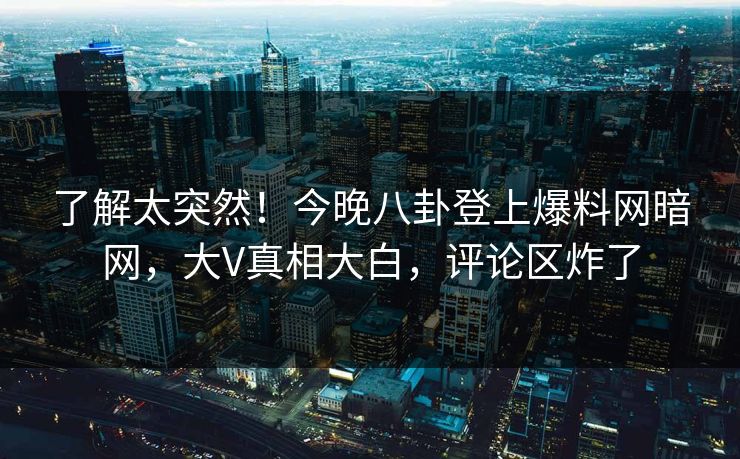 了解太突然！今晚八卦登上爆料网暗网，大V真相大白，评论区炸了