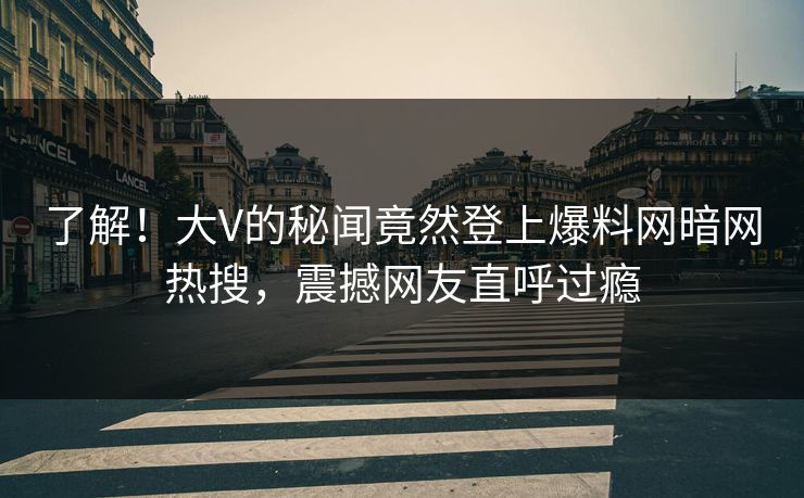 了解！大V的秘闻竟然登上爆料网暗网热搜，震撼网友直呼过瘾