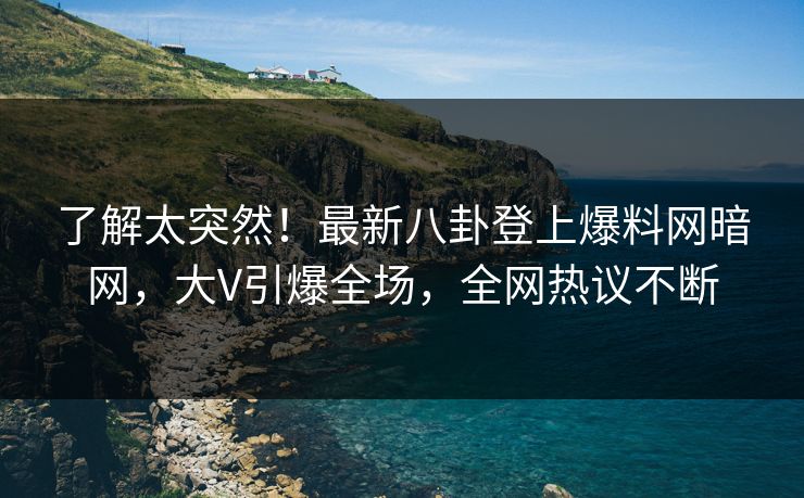 了解太突然！最新八卦登上爆料网暗网，大V引爆全场，全网热议不断