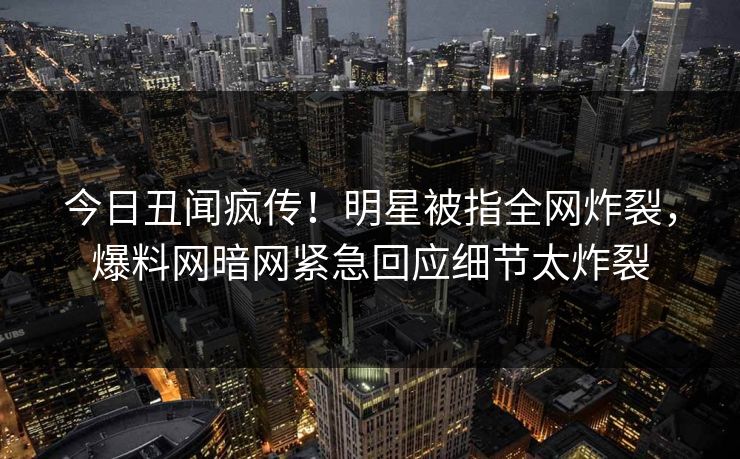 今日丑闻疯传！明星被指全网炸裂，爆料网暗网紧急回应细节太炸裂