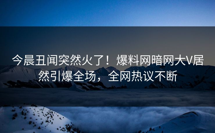 今晨丑闻突然火了！爆料网暗网大V居然引爆全场，全网热议不断