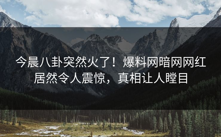 今晨八卦突然火了！爆料网暗网网红居然令人震惊，真相让人瞠目