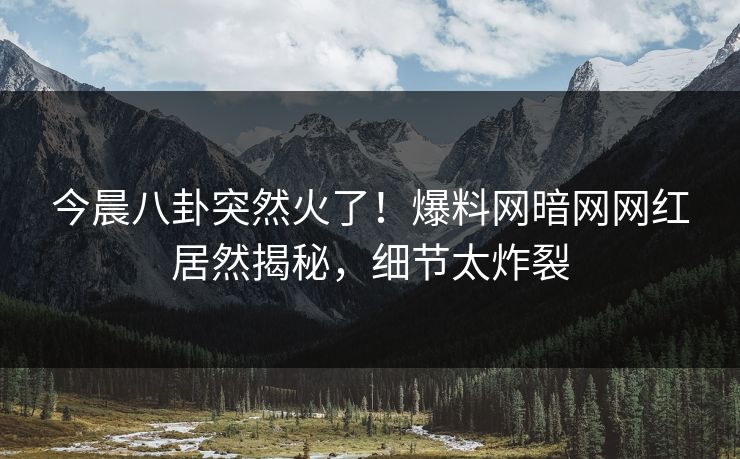 今晨八卦突然火了！爆料网暗网网红居然揭秘，细节太炸裂