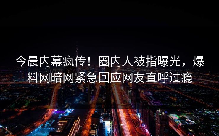 今晨内幕疯传！圈内人被指曝光，爆料网暗网紧急回应网友直呼过瘾