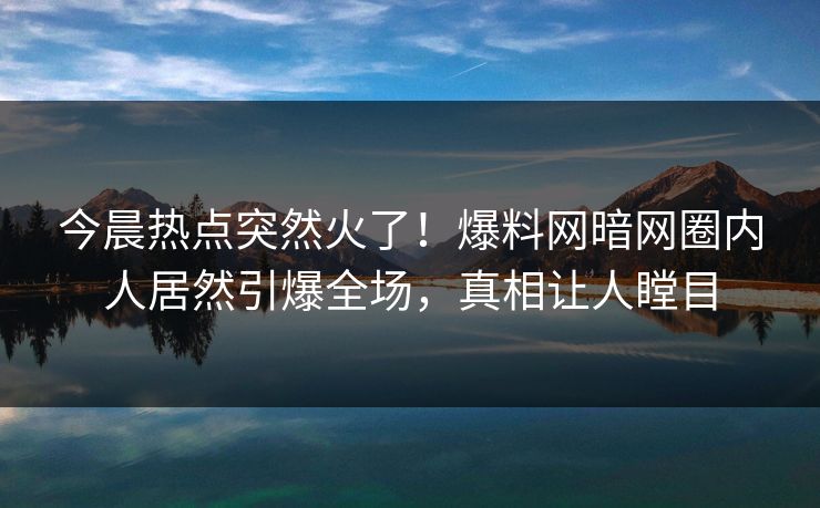 今晨热点突然火了！爆料网暗网圈内人居然引爆全场，真相让人瞠目