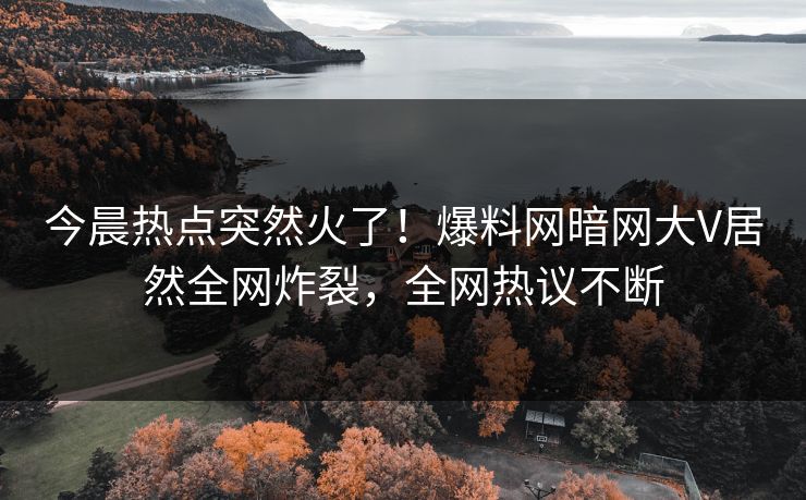 今晨热点突然火了！爆料网暗网大V居然全网炸裂，全网热议不断