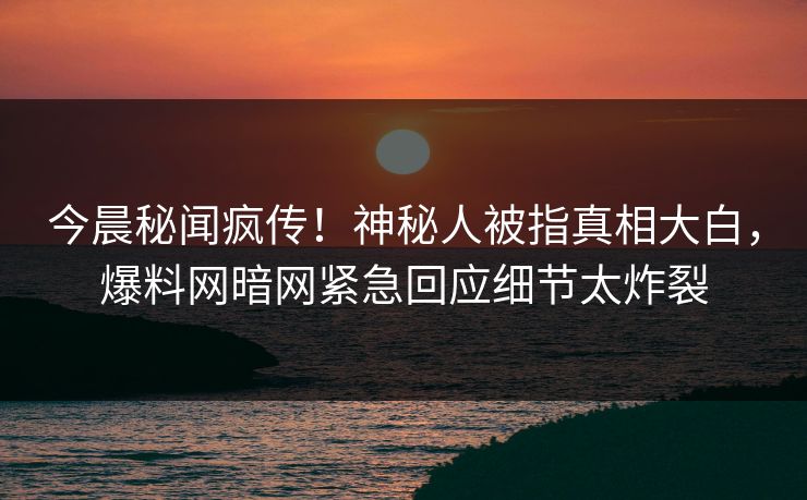 今晨秘闻疯传！神秘人被指真相大白，爆料网暗网紧急回应细节太炸裂