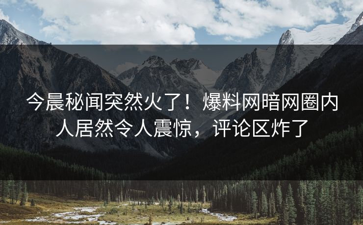今晨秘闻突然火了！爆料网暗网圈内人居然令人震惊，评论区炸了