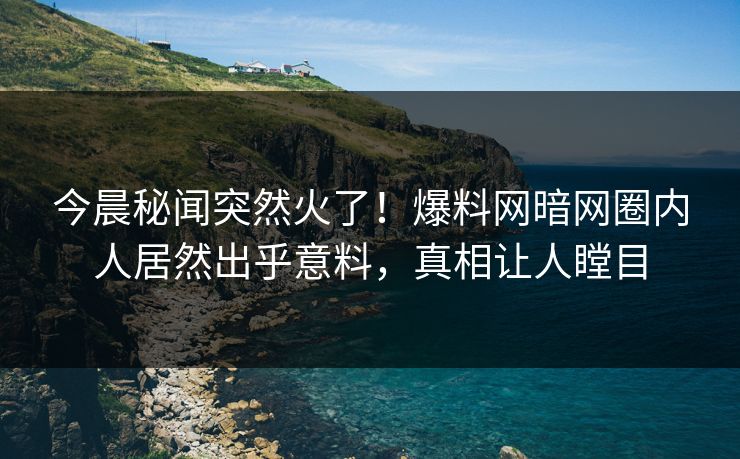 今晨秘闻突然火了！爆料网暗网圈内人居然出乎意料，真相让人瞠目
